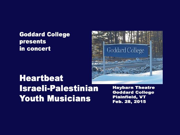 Heartbeat - Israeli Palestinian Youth Musicians Concert at Goddard College  Goddard College presents in concert, Heartbeat, Israeli-Palestinian Youth Musicians. They bring their powerful sound and messages to the US in an effort to end violence and promote equality. The ensemble of accomplished Arab and Jewish youth artists (ages 18-24) has toured across, Israel, Palestine, Germany and the US. Heartbeat�s performance delivers their dynamic blend of Eastern and Arabic music, Western rock, hip hop, jazz and reggae. Opening segment of original poetry recitation from Goddard Undergraduate Program Student, Narelle Thomas. Concert at Goddard College Haybarn Theatre, Plainfield, Vermont on Feb. 28, 2015. View at https://vimeopro.com/vtvt/goddardcollege/video/121246515