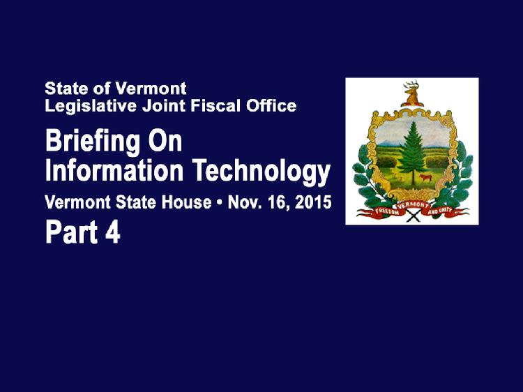 Part 4 VT Legislative Briefing on Information Technology  Part 4 of the Vermont Legislative Briefing on Information Technology Nov. 16, 2015 at the Vermont State House. Introduction by Catherine Benham, Associate Fiscal Officer of the VT Legislative Joint Fiscal Office. Vermont IT Project Specific Updates presentations:  VT Judiciary - Pat Gabel, VT State Court Administrator; Jeff Loewer, VT Judiciary Chief Information Officer. Enterprise Resource Planning Project - Brad Ferland, Deputy Commissioner of the VT Dept. of Finance & Management Lessons Learned Exchange - Lawrence Miller, Office of the VT Governor, Chief of Health Care Reform Integrated Eligibility - Hal Cohen, Secretary of the VT Agency of Human Services, Sean Brown, Deputy Commissioner of the VT Dept. for Children & Families, Stephanie Beck, VT Agency of Human Services, Director of Health Care Operations  View at https://vimeopro.com/vtvt/vtjointfiscaloffice/video/146643268