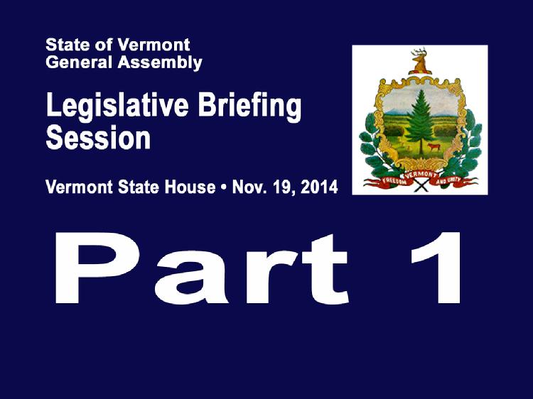 VermontInPerson.com presents  Part 1 VT Legislative Briefing Session 2014     Part 1 of the Vermont Legislative Briefing Session Nov. 19, 2014 in the House Chamber of the Vermont State House. Welcome and opening remarks from Representative Martha Heath, Chair, House Committee on Appropriations and Senator Jane Kitchel, Chair, Senate Committee on Appropriations.  Revenue and Budget Presentations      Revenue Update � Tom Kavet, Legislative Economist     Administration Budget Process � Jeb Spaulding, Secretary of Administration     Review of FY2015 Budget Adjustment and the FY2016 budget gap - James Reardon, Commissioner, Department of Finance & Management     Program Budgeting � Sue Zeller, Chief Performance Officer, Agency of Administration     FY2016 Budget Context � Stephen Klein, Chief Fiscal Officer, Joint Fiscal Office