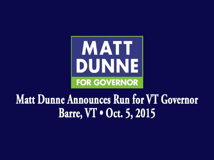 Matt Dunne Announces Run for VT Governor  Matt Dunne announced his candidacy for Governor of Vermont in Barre, VT on Monday, October 5, 2015. Introductory remarks by Rebecca White, Hartford, VT Selectboard member; Kevin �Coach� Christie, VT State Representative from the Windsor 4-2 District; and Barbara Grimes, former VT legislator. Dunne gave remarks about his vision for the state of Vermont.  View at https://vimeopro.com/vtvt/vip/video/141490564