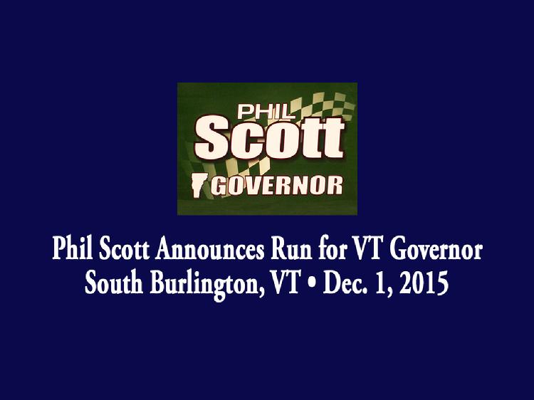 Phil Scott Announces Run for VT Governor  Phil Scott launched his bid for Governor of Vermont in South Burlington, VT on Tuesday, December 1, 2015. Remarks by Cathy Voyer Lamberton, Executive Vice President of the Associated General Contractors of Vermont; Former Vermont Governor Jim Douglas; Vermont State Senator Dick Mazza; Melissa Mazza-Paquette, daughter of Dick Mazza; MacKenzie Mazza, granddaughter of Dick Mazza; and Marion Scott, mother of Phil Scott. A short video presentation was shown. Scott gave remarks about his vision for the state of Vermont.  View at: https://vimeopro.com/vtvt/vip/video/148103182