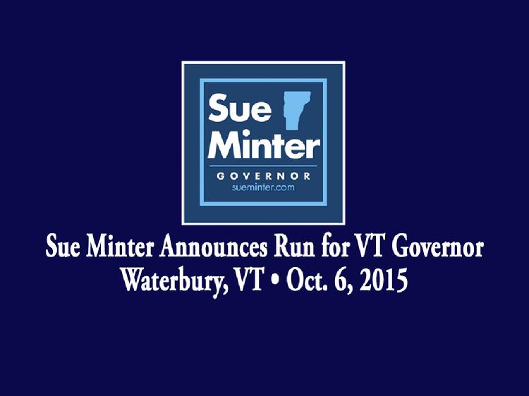 Sue Minter Announces Run for VT Governor  Sue Minter launched her bid for Governor of Vermont in Waterbury, VT on Tuesday, October 6, 2015. Remarks by Madeleine Kunin, Governor of Vermont 1985 � 1991; Doug Racine, Lt. Governor of Vermont 1997 � 2003; Heidi Gortakowski, who Minter taught skating and mentored since she was 11 years old; and Tom Drake, principal of Crossett Brook Middle School in Duxbury and an Irene flood survivor. Minter gave remarks about her vision of hope and opportunities for the state of Vermont.  View at https://vimeopro.com/vtvt/vip/video/141623771