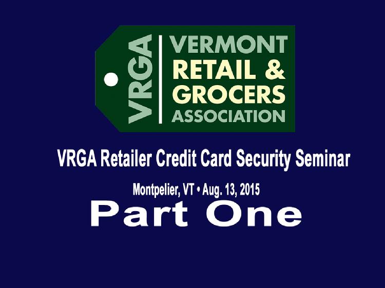 Part One VRGA Retailer Credit Card Security Seminar  Part One of the Vermont Retail and Grocers Association�s August 13, 2015 retailer credit card security seminar includes the presentation by Ryan Kriger, Vermont Assistant Attorney General, speaking about the legal obligations upon discovering or being notified of a data security incident. Also, how the Vermont Attorney General�s Office works with businesses who have experienced a security breach and examples of breaches that have taken place in Vermont. The Part One video also includes the presentation by John Burton, President of Network Performance Inc., speaking about the new more stringent Payment Card Industry (PCI) security standards that went into effect on January 1, 2015 and how businesses that process credit cards need to understand and practice these new requirements and decrease the possibility of a credit data breach.  View at https://vimeopro.com/vtvt/vrga/video/136363790