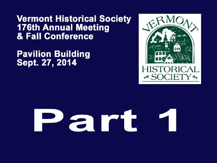  VermontInPerson.com presents VT Historical Society Part 1 Annual Meeting 2014  The Vermont Historical Society�s 176th Annual Meeting and Fall Conference held Saturday, September 27, 2014 at the Pavilion Building, Montpelier, VT. Part 1 � Annual Meeting with addresses by Laura Warren, President of the VT Historical Society; Barbara Mieder, Trustees/Governance Committee Chair of the VT Historical Society; Dawn Scheiderman, Treasurer of the VT Historical Society; Mark Hudson, Executive Director of the VT Historical Society; Paul Carnahan, Librarian of the VT Historical Society; Jackie Calder, Curator of the VT Historical Society. Awards presented to Susan Nevins, Michael Laramie, Howard Coffin and Gene Sessions.  Vermont Historical Society website at www.vermonthistory.org