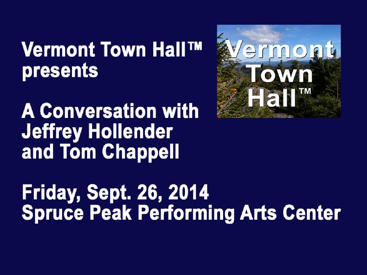VermontInPerson.com presents  Vermont Town Hall A Conversation with Jeffrey Hollender and Tom Chappell     Vermont Town Hall presents �A Conversation with Jeffrey Hollender and Tom Chappell. Hosted by David Goodman at the Spruce Peak Performing Arts Center in Stowe, VT on Friday, Sept. 26, 2014. Jeffrey Hollender co-founded Seventh Generation more than twenty-five years ago and is now the CEO of Sustain Condoms. Tom Chappell founded Tom�s of Maine in 1970 and is now the CEO of Ramblers Way Farm. They discuss � �Can Business Be A Force For Good?�